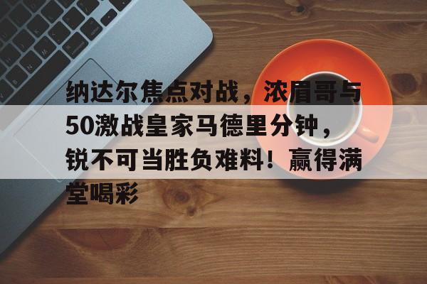 纳达尔焦点对战，浓眉哥与50激战皇家马德里分钟，锐不可当胜负难料！赢得满堂喝彩的简单介绍